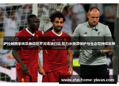 萨拉赫携手埃及推动尼罗河清洁行动 助力水资源保护与生态可持续发展