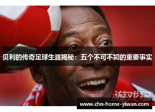 贝利的传奇足球生涯揭秘：五个不可不知的重要事实