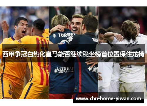 西甲争冠白热化皇马能否继续稳坐榜首位置保住龙椅