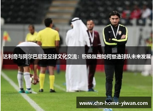 达利奇与阿尔巴尼亚足球文化交流:积极氛围如何塑造球队未来发展 达利奇与阿尔巴尼亚足球文化交流:积极氛围如何塑造球队未来发展