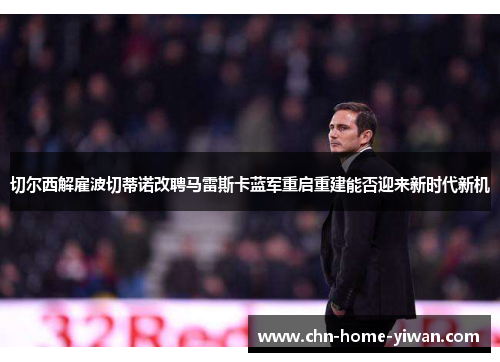 切尔西解雇波切蒂诺改聘马雷斯卡蓝军重启重建能否迎来新时代新机