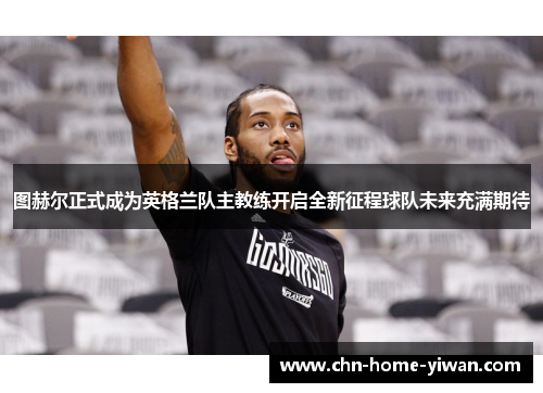 图赫尔正式成为英格兰队主教练开启全新征程球队未来充满期待
